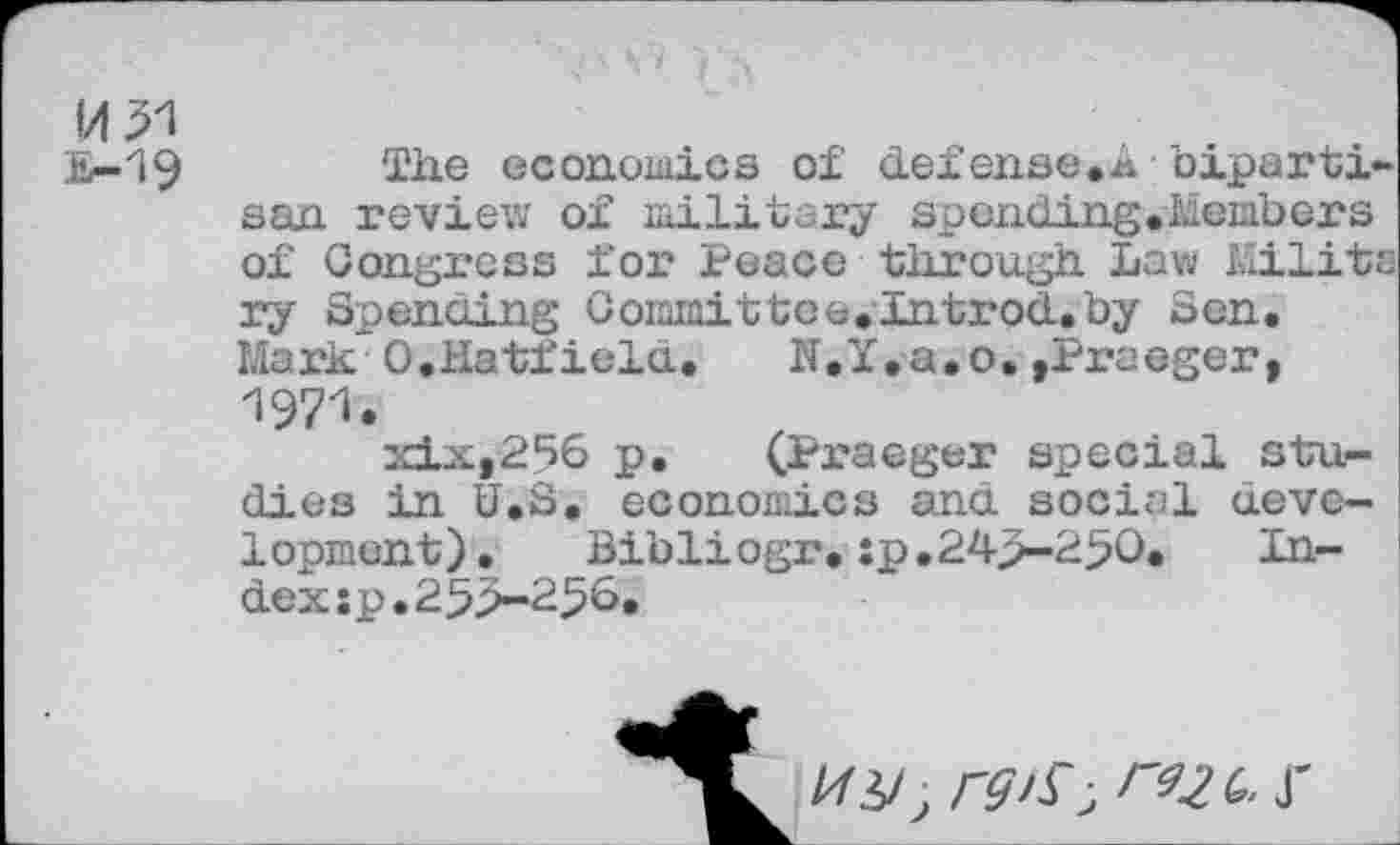 ﻿И £-19
The economies of defense.A bipartisan review of military spending.Members of Congress for Peace through Law Military Spending Coiamittce.Introd.by Sen. Mark 0.Hatfield.	N.Y.a.o,,Praeger,
1971.
xix,256 p. (Praeger special studies in U.S. economics and social development).	Bibliogr.:p.243-250.	In-
dex :p.253-256.
иу, rgis-' гъгь- r